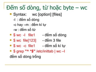 Đếm số dòng, từ hoặc byte – wc
 Syntax: wc [option] [files]
-l : đếm số dòng
-c hay –m : đếm kí tự
-w : đếm số từ
 $ wc -l file1 - đếm số dòng
 $ wc file[123] - đếm 3 file
 $ wc -c file1 - đếm số kí tự
 $ grep "^ *$" /etc/inittab | wc –l
đếm số dòng trống
 