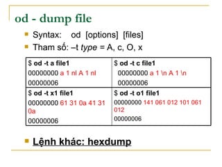 od - dump file
 Syntax: od [options] [files]
 Tham số: –t type = A, c, O, x
 Lệnh khác: hexdump
$ od -t o1 file1
00000000 141 061 012 101 061
012
00000006
$ od -t x1 file1
00000000 61 31 0a 41 31
0a
00000006
$ od -t c file1
00000000 a 1 n A 1 n
00000006
$ od -t a file1
00000000 a 1 nl A 1 nl
00000006
 