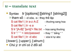 tr – translate text
 Syntax tr [options] [[string1 [string2]]
 tham số : –d xóa, -s : thay thế lặp
$ cat file1 | tr a-z A-Z - thường sang hoa
$ cat file1 | tr -s a -
$ tr '[A-B]' '[a-b]'< file.txt – hoa sang thường
$ tr ':' ' ' < /etc/passwd - thay “:” bằng “ “
$ cat file1 | tr -d abc - xóa kí tự abc
[:lower:], [:upper:], [:alnum:]
 Chú ý: tr chỉ có 2 đối số
 