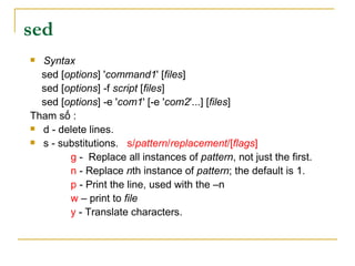 sed
 Syntax
sed [options] 'command1' [files]
sed [options] -f script [files]
sed [options] -e 'com1' [-e 'com2'...] [files]
Tham số :
 d - delete lines.
 s - substitutions. s/pattern/replacement/[flags]
g - Replace all instances of pattern, not just the first.
n - Replace nth instance of pattern; the default is 1.
p - Print the line, used with the –n
w – print to file
y - Translate characters.
 
