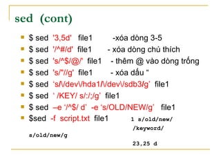 sed (cont)
 $ sed '3,5d' file1 -xóa dòng 3-5
 $ sed '/^#/d' file1 - xóa dòng chú thích
 $ sed 's/^$/@/' file1 - thêm @ vào dòng trống
 $ sed 's/"//g' file1 - xóa dấu “
 $ sed ‘s//dev/hda1//dev/sdb3/g’ file1
 $ sed ‘ /KEY/ s/:/;/g’ file1
 $ sed –e ‘/^$/ d’ -e ‘s/OLD/NEW/g’ file1
 $sed -f script.txt file1 1 s/old/new/
/keyword/
s/old/new/g
23,25 d
 