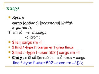xargs
 Syntax
xargs [options] [command] [initial-
arguments]
Tham số –n maxargs
-p promt
 $ ls | xargs rm -f
 $ find / -type f | xargs -n 1 grep linux
 $ find / -type f -user 502 | xargs rm –f
 Chú ý : một số lệnh có tham số -exec ~ xargs
find / -type f -user 502 –exec rm –f {} ;
 