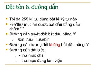 Đặt tên & đường dẫn
 Tối đa 255 kí tự, dùng bất kì ký tự nào
 File/thư mục ẩn được bắt đầu bằng dấu
chấm “.”
 Đường dẫn tuyệt đối: bắt đầu bằng “/”
/ /bin /usr /usr/bin
 Đường dẫn tương đối:không bắt đầu bằng “/”
 Đường dẫn đặt biệt
.. - thư mục cha
. - thư mục đang làm việc
 