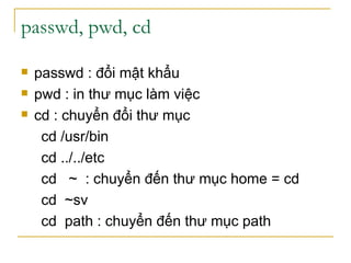 passwd, pwd, cd
 passwd : đổi mật khẩu
 pwd : in thư mục làm việc
 cd : chuyển đổi thư mục
cd /usr/bin
cd ../../etc
cd ~ : chuyển đến thư mục home = cd
cd ~sv
cd path : chuyển đến thư mục path
 