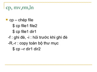 cp, mv,rm,ln
 cp – chép file
$ cp file1 file2
$ cp file1 dir1
-f : ghi đè, -i : hỏi trước khi ghi đè
-R,-r : copy toàn bộ thư mục
$ cp –r dir1 dir2
 