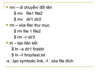  mv – di chuyển/ đổi tên
$ mv file1 file2
$ mv dir1 dir2
 rm – xóa file/ thư mục
$ rm file 1 file2
$ rm –r dir3
 ln – tạo liên kết
$ ln –s dir1 firstdir
$ ln –f /tmp/test.txt
-s : tạo symbolic link, -f : xóa file đích
 