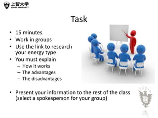 Task
• 15 minutes
• Work in groups
• Use the link to research
  your energy type
• You must explain
   – How it works
   – The advantages
   – The disadvantages

• Present your information to the rest of the class
  (select a spokesperson for your group)
 