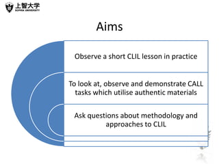 Aims

 Observe a short CLIL lesson in practice


To look at, observe and demonstrate CALL
  tasks which utilise authentic materials

 Ask questions about methodology and
          approaches to CLIL
 