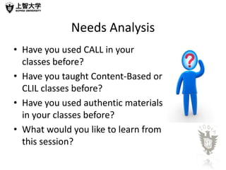 Needs Analysis
• Have you used CALL in your
  classes before?
• Have you taught Content-Based or
  CLIL classes before?
• Have you used authentic materials
  in your classes before?
• What would you like to learn from
  this session?
 