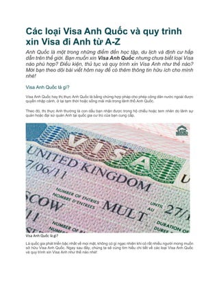 Các loại Visa Anh Quốc và quy trình
xin Visa đi Anh từ A-Z
Anh Quốc là một trong những điểm đến học tập, du lịch và định cư hấp
dẫn trên thế giới. Bạn muốn xin Visa Anh Quốc nhưng chưa biết loại Visa
nào phù hợp? Điều kiện, thủ tục và quy trình xin Visa Anh như thế nào?
Mời bạn theo dõi bài viết hôm nay để có thêm thông tin hữu ích cho mình
nhé!
Visa Anh Quốc là gì?
Visa Anh Quốc hay thị thực Anh Quốc là bằng chứng hợp pháp cho phép công dân nước ngoài được
quyền nhập cảnh, ở lại tạm thời hoặc sống mãi mãi trong lãnh thổ Anh Quốc.
Theo đó, thị thực Anh thường là con dấu bạn nhận được trong hộ chiếu hoặc tem nhãn do lãnh sự
quán hoặc đại sứ quán Anh tại quốc gia cư trú của bạn cung cấp.
Visa Anh Quốc là gì?
Là quốc gia phát triển bậc nhất về mọi mặt, không có gì ngạc nhiên khi có rất nhiều người mong muốn
sở hữu Visa Anh Quốc. Ngay sau đây, chúng ta sẽ cùng tìm hiểu chi tiết về các loại Visa Anh Quốc
và quy trình xin Visa Anh như thế nào nhé!
 