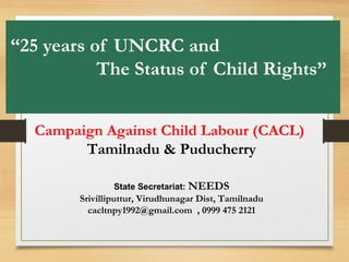 “25 years of UNCRC and
The Status of Child Rights”
Campaign Against Child Labour (CACL)
Tamilnadu & Puducherry
State Secretariat: NEEDS
Srivilliputtur, Virudhunagar Dist, Tamilnadu
cacltnpy1992@gmail.com , 0999 475 2121
 