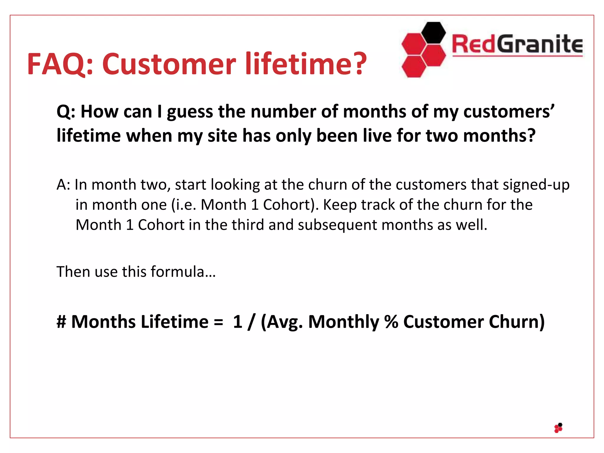 FAQ: Customer lifetime?
Q: How can I guess the number of months of my customers’
lifetime when my site has only been live for two months?
A: In month two, start looking at the churn of the customers that signed-up
in month one (i.e. Month 1 Cohort). Keep track of the churn for the
Month 1 Cohort in the third and subsequent months as well.
Then use this formula…
# Months Lifetime = 1 / (Avg. Monthly % Customer Churn)
 