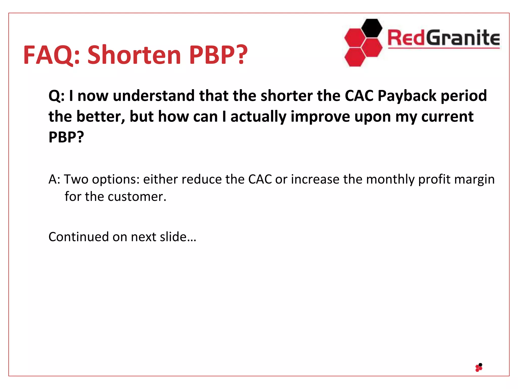 FAQ: Shorten PBP?
Q: I now understand that the shorter the CAC Payback period
the better, but how can I actually improve upon my current
PBP?
A: Two options: either reduce the CAC or increase the monthly profit margin
for the customer.
Continued on next slide…
 