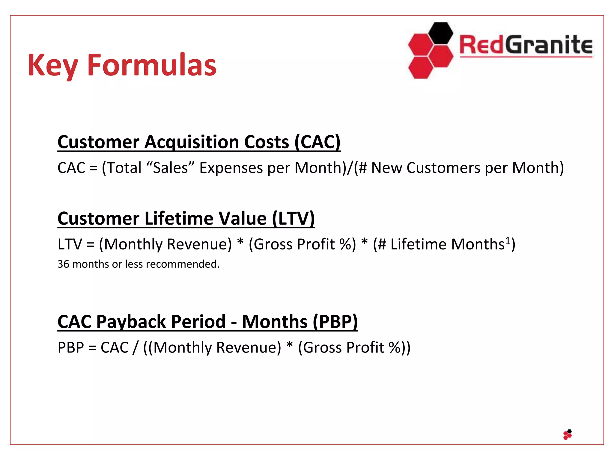 Key Formulas
Customer Acquisition Costs (CAC)
CAC = (Total “Sales” Expenses per Month)/(# New Customers per Month)
Customer Lifetime Value (LTV)
LTV = (Monthly Revenue) * (Gross Profit %) * (# Lifetime Months1)
36 months or less recommended.
CAC Payback Period - Months (PBP)
PBP = CAC / ((Monthly Revenue) * (Gross Profit %))
 