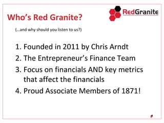 Who’s Red Granite?
(…and why should you listen to us?)
1. Founded in 2011 by Chris Arndt
2. The Entrepreneur’s Finance Team
3. Focus on financials AND key metrics
that affect the financials
4. Proud Associate Members of 1871!
 