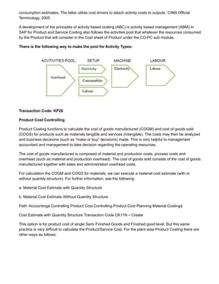 consumption estimates. The latter utilise cost drivers to attach activity costs to outputs.’ CIMA Official
Terminology, 2005
A development of the principles of activity based costing (ABC) is activity based management (ABM).In
SAP for Product and Service Costing also follows the activities pool that whatever the resources consumed
by the Product that will consider in the Cost sheet of Product under the CO-PC sub module.
There is the following way to make the pool for Activity Types:
Transaction Code: KP26
Product Cost Controlling
Product Costing functions to calculate the cost of goods manufactured (COGM) and cost of goods sold
(COGS) for products such as materials tangible and services (intangible). The costs may then be analyzed
and business decisions (such as "make or buy" decisions) made. This is very helpful to management
accountant and management to take decision regarding the operating resources.
The cost of goods manufactured is composed of material and production costs, process costs and
overhead (such as material and production overhead). The cost of goods sold consists of the cost of goods
manufactured together with sales and administration overhead costs.
For calculation the COGM and COGS for materials, we can execute a material cost estimate (with or
without quantity structure). For further information, see the following:
a. Material Cost Estimate with Quantity Structure
b. Material Cost Estimate Without Quantity Structure
Path: Accountingà Controlling Product Cost Controlling Product Cost Planning Material Costingà
Cost Estimate with Quantity Structure Transaction Code CK11N – Create
This option is for product cost of single Semi Finished Goods and Finished good level. But this same
practice is very difficult to calculate the Product/Service Cost. For the plant wise Product Costing there are
other ways as follows:
 