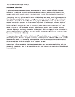 ·KEDR - Maintain Derivation Strategy.
Profit Center Accounting
A profit center is a management-oriented organizational unit used for internal controlling Purposes.
Dividing our Organization up into profit centers allows you to analyze areas of Responsibility and to
delegate responsibility to decentralized units, thus treating them as “Companies within the company”.
The essential difference between a profit center and a business area is that profit Centers are used for
internal control, while business areas are more geared toward an external viewpoint. The profit center
differs from a cost center in that cost centers merely represent the Units in which capacity costs arise,
whereas the person in charge of the profit center is responsible for its balance of costs and revenues
Profit Center Accounting (CO-PCA) lets you determine profits and losses by profit center using Either
period accounting or the cost-of-sales approach. It also lets you analyze fixed capital and So-called
“statistical key figures” (number of employees, square meters, and so on) by profit Center. Consequently,
you can calculate the entire key figures commonly used in cost accounting (Return on investment, cash
flow, sales per employee, and so on).
Conclusion: At present Scenario the for Professional Accountant it becomes more vital from initial stages
(Project Preparation, Business Blueprint, Realization, Final Preparation, and Go Live & Support) while the
implementation of any ERP and help to comply with the Cost Accounting Standards and requisite Cost
Accounting Records under Section 209(1) (d) of Company act also.
From product Costing till the Profit margin analysis ERP helps a lot. This is technology savvy also and
helps to the management take the correct decision at right time and fulfil the requirement of Sustainability
Framework also.
 
