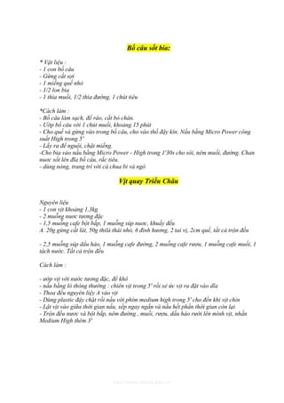 Bồ câu sốt bia:

* Vật liệu :
- 1 con bồ câu
- Gừng cắt sợi
- 1 miếng quế nhỏ
- 1/2 lon bia
- 1 thìa muối, 1/2 thìa đường, 1 chút tiêu

*Cách làm :
- Bồ câu làm sạch, để ráo, cắt bỏ chân.
- Ướp bồ câu với 1 chút muối, khoảng 15 phút
- Cho quế và gừng vào trong bồ câu, cho vào thố đậy kín. Nấu bằng Micro Power công
suất High trong 5'
- Lấy ra để nguội, chặt miếng.
-Cho bia vào nấu bằng Micro Power - High trong 1'30s cho sôi, nêm muối, đường. Chan
nuơc sốt lên đĩa bồ câu, rắc tiêu.
- dùng nóng, trang trí với cà chua bi và ngò

                                 Vịt quay Triều Châu


Nguyên liệu
- 1 con vịt khoảng 1,3kg
- 2 muỗng nuơc tương đặc
- 1,5 muỗng cafe bột bắp, 1 muỗng súp nuơc, khuấy đều
A. 20g gừng cắt lát, 50g thilà thái nhỏ, 6 đinh hương, 2 tai vị, 2cm quế, tất cả trộn đều

- 2,5 muỗng súp dầu hào, 1 muỗng cafe đường, 2 muỗng cafe rượu, 1 muỗng cafe muối, 1
tách nước. Tất cả trộn đều

Cách làm :

- ướp vịt với nước tương đặc, để khô
- nấu bằng lò thông thường : chiên vịt trong 5' rồi xẻ ức vịt ra đặt vào dĩa
- Thoa đều nguyên liệy A vào vịt
- Dùng plastic đậy chặt rồi nấu với phím medium high trong 5' cho đến khi vịt chín
- Lật vịt vào giữa thời gian nấu, xếp ngay ngắn và nấu hết phần thời gian còn lại
- Trộn đều nươc và bột bắp, nêm đường , muối, rượu, dầu hào rưới lên mình vịt, nhấn
Medium High thêm 3'




                               http://www.ebook.edu.vn
 