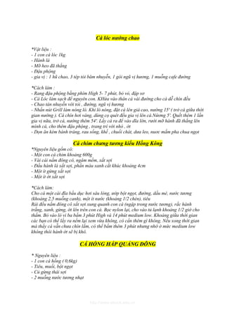 Cá lóc nướng chao

*Vật liệu :
- 1 con cá lóc 1kg
- Hành lá
- Mỡ heo đã thắng
- Đậu phộng
- gia vị : 1 hũ chao, 3 tép tỏi băm nhuyễn, 1 gói ngũ vị hương, 1 muỗng cafe đường

*Cách làm :
- Rang đậu phộng bằng phím High 5- 7 phút, bỏ vỏ, đập sơ
- Cá Lóc làm sạch để nguyên con. KHứa vào thân cá vài đường cho cá dễ chín đều
- Chao tán nhuyễn với tỏi , đường, ngũ vị hương
- Nhấn nút Grill làm nóng lò. Khi lò nóng, đặt cá lên giá cao, nướng 15' ( trở cá giữa thời
gian nướng ). Cá chín hơi vàng, dùng cọ quét đều gia vị lên cá.Nứơng 5'. Quết thêm 1 lần
gia vị nữa, trở cá, nướng thêm 54'. Lấy cá ra để vào dĩa lớn, rưới mỡ hành đã thắng lên
mình cá, cho thêm đậu phộng , trang trí với nhò , ớt
- Dọn ăn kèm bánh tráng, rau sống, khế , chuối chát, dưa leo, nuơc mắm pha chua ngọt

                      Cá chim chưng tương kiểu Hồng Kông
*Nguyên liệu gồm có:
- Một con cá chim khoảng 600g
- Vài cái nấm đông cô, ngâm mềm, xắt sợi
- Đầu hành lá xắt sợi, phần màu xanh cắt khúc khoảng 4cm
- Một ít gừng xắt sợi
- Một ít ớt xắt sợi

*Cách làm:
Cho cá một cái đĩa bầu dục hơi sâu lòng, ướp bột ngọt, đường, dầu mè, nước tương
(khoảng 2,5 muỗng canh), một ít nước (khoảng 1/2 chén), tiêu
Rải đều nấm đông cô xắt sợi xung quanh con cá (ngập trong nước tương), rắc hành
trắng, xanh, gừng, ớt lên trên con cá. Bọc nylon lại, cho vào tủ lạnh khoảng 1/2 giờ cho
thấm. Bỏ vào lò vi ba bấm 3 phút High và 14 phút medium low. Khoảng giữa thời gian
các bạn có thể lấy ra nếm lại xem vừa không, có cần thêm gì không. Nếu xong thời gian
mà thấy cá vẫn chưa chín lắm, có thể bấm thêm 3 phút nhưng nhớ ở mức medium low
không thôi hành ớt sẽ bị khô.

                         CÁ HỒNG HẤP QUẢNG ĐÔNG

* Nguyên liệu :
- 1 con cá hồng ( 0,6kg)
- Tiêu, muối, bột ngọt
- Củ gừng thái sợi
- 2 muỗng nước tương nhạt




                              http://www.ebook.edu.vn
 
