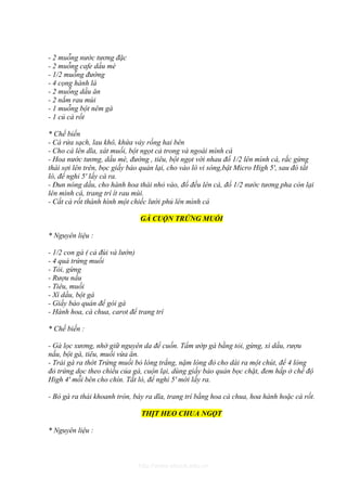 - 2 muỗng nước tương đặc
- 2 muỗng cafe dầu mè
- 1/2 muỗng đường
- 4 cọng hành lá
- 2 muỗng dầu ăn
- 2 nắm rau mùi
- 1 muỗng bột nêm gà
- 1 củ cà rốt

* Chế biến
- Cá rửa sạch, lau khô, khứa vảy rồng hai bên
- Cho cá lên dĩa, xát muối, bột ngọt cả trong và ngoài mình cá
- Hoa nước tương, dầu mè, đường , tiêu, bột ngọt với nhau đổ 1/2 lên mình cá, rắc gừng
thái sợi lên trên, bọc giấy bảo quản lại, cho vào lò vi sóng,bật Micro High 5', sau đó tắt
lò, để nghỉ 5' lấy cá ra.
- Đun nóng dầu, cho hành hoa thái nhỏ vào, đổ đều lên cá, đổ 1/2 nước tương pha còn lại
lên mình cá, trang trí ít rau mùi.
- Cắt cà rốt thành hình một chiếc lưới phủ lên mình cá

                               GÀ CUỘN TRỨNG MUỐI

* Nguyên liệu :

- 1/2 con gà ( cả đùi và lườn)
- 4 quả trứng muối
- Tỏi, gừng
- Rượu nấu
- Tiêu, muối
- Xì dầu, bột gà
- Giấy bảo quản để gói gà
- Hành hoa, cà chua, carot để trang trí

* Chế biến :

- Gà lọc xương, nhớ giữ nguyên da để cuốn. Tẩm ướp gà bằng tỏi, gừng, xì dầu, rượu
nấu, bột gà, tiêu, muối vừa ăn.
- Trải gà ra thớt Trứng muối bỏ lòng trắng, nặm lòng đỏ cho dài ra một chút, để 4 lòng
đỏ trứng dọc theo chiều của gà, cuộn lại, dùng giấy bảo quản bọc chặt, đem hấp ở chế độ
High 4' mỗi bên cho chín. Tắt lò, để nghỉ 5' mới lấy ra.

- Bỏ gà ra thái khoanh tròn, bày ra dĩa, trang trí bằng hoa cà chua, hoa hành hoặc cà rốt.

                               THỊT HEO CHUA NGỌT

* Nguyên liệu :



                              http://www.ebook.edu.vn
 