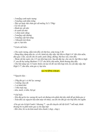 - 3 muỗng canh nước tương
- 3 muỗng canh dấm trắng
- Thịt vai hoặc thịt chân giò xắt miếng 2x2 ( 750g)
- Cà rốt xắt lát
- Hành tây xắt nhỏ
- ớt xanh xắt nhỏ
- 1 chén nước dùng
- 3 muỗng cafe đường
- 3 muỗng cafe bột năng
- 1 khoanh trái thơm
- gia vi, hạt tiêu

* Cách chế biến :

- Cho nước tương, dấm trộn đều với thịt heo, ướp trong 2-3h
- Dùng khay đựng dầu ăn, cà rốt, hành tây đậy nắp, bật Micro High 3-4', khi chín mềm,
đảo qua 1 lần, sau đó cho ớt xanh, nước dùng, đường, thịt heo vào, trộn đều.
- Thơm vắt lây nước cho 1/2 vào hỗn hợp trên. Sau đó đậy lại, cho vào lò, bật Micro high
5', sau đó hạ xuống Medium 17-22' cho th5it chín mềm, thỉnh thoảng đảo đều.
- Cho bột năng vào 1/2 nước thơm còn lại rồi đổ vào hỗn hợp trên, ko cần đậy nắp, bật
High 5-7', đảo đều, nêm gia vị, hạt tiêu.

                                    GÀ NƯỚNG CHAO :

* Nguyên liệu :

- 150g đùi gà ( có thể lọc xương)
- 1 miếng chao đỏ
- 1 củ hành khô
- 1 thìa mật ong
- tiêu, muối, xì dầu, bột gà

* Chế biến
- Nếu đùi gà ko lọc xương thì rạch vài đường trên phần thịt dày nhất để gà thấm gia vị
- Trộn đều các nguyên liệu tẩm ướp với nhau, sau đó cho đùi gà vào bóp đều cho ngấm.

-Cho gà vào lò,bật Combi 1 khoảng 7' , sau đó chuyển chế độ Grill 7' mỗi mặt, thỉnh
thoảng bỏ ra phết nước gia vị cho đẹp mặt
- Khi chín, bỏ ra ăn kèm muối tiêu chanh ( chẹp...chẹp )




                              http://www.ebook.edu.vn
 