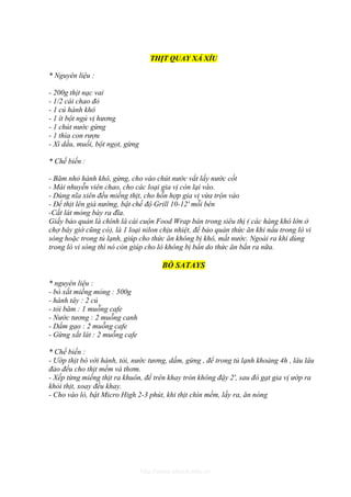 THỊT QUAY XÁ XÍU

* Nguyên liệu :

- 200g thịt nạc vai
- 1/2 cái chao đỏ
- 1 củ hành khô
- 1 ít bột ngủ vị hương
- 1 chút nước gừng
- 1 thìa con rượu
- Xì dầu, muối, bột ngọt, gừng

* Chế biến :

- Băm nhỏ hành khô, gừng, cho vào chút nước vắt lấy nước cốt
- Mài nhuyễn viên chao, cho các loại gia vị còn lại vào.
- Dùng nĩa xiên đều miếng thịt, cho hỗn hợp gia vị vừa trộn vào
- Để thịt lên giá nướng, bật chế độ Grill 10-12' mỗi bên
-Cắt lát mỏng bày ra đĩa.
Giấy bảo quản là chính là cái cuộn Food Wrap bán trong siêu thị ( các hàng khô lớn ở
chợ bây giờ cũng có), là 1 loại nilon chịu nhiệt, để bảo quản thức ăn khi nấu trong lò vi
sóng hoặc trong tủ lạnh, giúp cho thức ăn không bị khô, mất nước. Ngoài ra khi dùng
trong lò vi sóng thì nó còn giúp cho lò không bị bẩn do thức ăn bắn ra nữa.

                                        BÒ SATAYS

* nguyên liệu :
- bò xắt miếng mỏng : 500g
- hành tây : 2 củ
- tỏi băm : 1 muỗng cafe
- Nước tương : 2 muỗng canh
- Dấm gạo : 2 muỗng cafe
- Gừng xắt lát : 2 muỗng cafe

* Chế biến :
- Ướp thịt bò với hành, tỏi, nước tương, dấm, gừng , để trong tủ lạnh khoảng 4h , lâu lâu
đảo đều cho thịt mềm và thơm.
- Xếp từng miếng thịt ra khuôn, để trên khay tròn không đậy 2', sau đó gạt gia vị ướp ra
khỏi thịt, xoay đều khay.
- Cho vào lò, bật Micro High 2-3 phút, khi thịt chín mềm, lấy ra, ăn nóng




                                 http://www.ebook.edu.vn
 