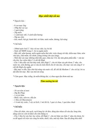 Mực nhồi thịt sốt me
* Nguyên liệu :

- 8 con mực ống
- 100g thịt vai xay
- 1 quả trứng
- 20g miến
- 1 cánh mộc nhĩ, 3 cánh nấm hương
- 50g me chín
- tiêu, muối, bột gà, hành khô, tỏi băm, nước mắm, đường, bột năng

* Chế biến

- 100ml nước boil 2’, hòa với me chín, lọc bỏ bã
- Nước để 900W trong 4’, bỏ ra ngâm miến
- Mộc nhĩ, nấm hương, miến ngâm mềm thái nhỏ, trộn chung với thịt, diềm mực băm, nêm
vừa tiêu, chút mắm, mì chính, trứng (trứng cho sau cùng)
- Nhồi thịt vào mực (không nhồi đầy quá, chừa lại 1/3), lấy tăm ghim phần đầu + râu lại
cho kín, bọc nilon hấp 4’ ở chế độ High
- Cho 1 thìa dầu vào bát thủy tinh, đun High 2’, cho tỏi băm vào phi thơm 2’ nữa, cho
nước me, nêm đường, gia vị vừa ăn (nếu thích cho ớt vừa ăn), cho mực vào om cùng 6’ ở
chế độ High cho ngấm
- Bày mực ra đĩa, hòa chút bột năng vào nước sốt, để chế độ Medium 1’ cho sôi lại, bỏ ra
dội đều lên mực. Rắc rau mùi ăn nóng

* Cảm quan: Mực trắng, ăn mềm không dai, vị chua ngọt dịu thơm mùi me

                                  Tôm nướng bơ tỏi

* Nguyên liệu:

- 10 con tôm sú tươi
- 30g Bơ Pháp
- 1 củ tỏi băm
- Muối, tiêu, xiên tre, dầu ăn
- 1 thìa sốt Mayonnaise
- 1 ít mùi tây xoăn, 2 cây xà lách, 1 mớ thì là, 1 quả cà chua, 1 quả dưa chuột

* Chế biến:

- Tôm cắt chân, rửa sạch, rạch lưng bỏ chỉ đen, dùng dao nhọn cắt sâu dọc lưng tôm,
dùng xiên tre xiên từ đuôi cho tôm thẳng ra
- Cho 1 thìa bơ vào bát, bọc nilon, để High 1’, cho tỏi băm vào bấm 3’ nữa cho thơm, bỏ
ra để nguội rồi trộn vào cùng bơ mềm, muối, tiêu, mùi tây băm. Sau đó dùng thìa nhồi



                               http://www.ebook.edu.vn
 