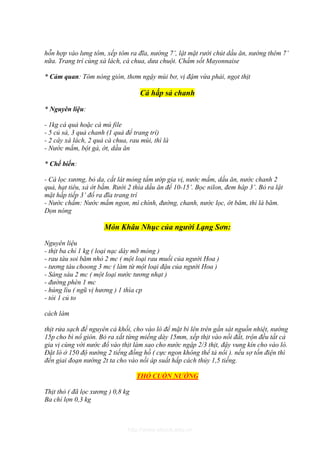 hỗn hợp vào lưng tôm, xếp tôm ra đĩa, nướng 7’, lật mặt rưới chút dầu ăn, nướng thêm 7’
nữa. Trang trí cùng xà lách, cà chua, dưa chuột. Chấm sốt Mayonnaise

* Cảm quan: Tôm nóng giòn, thơm ngậy mùi bơ, vị đậm vừa phải, ngọt thịt

                                    Cá hấp sả chanh

* Nguyên liệu:

- 1kg cá quả hoặc cá mú file
- 5 củ sả, 3 quả chanh (1 quả để trang trí)
- 2 cây xà lách, 2 quả cà chua, rau mùi, thì là
- Nước mắm, bột gà, ớt, dầu ăn

* Chế biến:

- Cá lọc xương, bỏ da, cắt lát mỏng tẩm ướp gia vị, nước mắm, dầu ăn, nước chanh 2
quả, hạt tiêu, xả ớt bằm. Rưới 2 thìa dầu ăn để 10-15’. Bọc nilon, đem hâp 3’. Bỏ ra lật
mặt hấp tiếp 3’ đổ ra đĩa trang trí
- Nước chấm: Nước mắm ngon, mì chính, đường, chanh, nước lọc, ớt băm, thì là băm.
Dọn nóng

                      Món Khâu Nhục của người Lạng Sơn:

Nguyên liệu
- thịt ba chỉ 1 kg ( loại nạc dày mỡ mỏng )
- rau tàu soi băm nhỏ 2 mc ( một loại rau muối của người Hoa )
- tương tàu choong 3 mc ( làm từ một loại đậu của người Hoa )
- Sáng sáu 2 mc ( một loại nước tương nhạt )
- đường phèn 1 mc
- húng lìu ( ngũ vị hương ) 1 thìa cp
- tỏi 1 củ to

cách làm

thịt rửa sạch để nguyên cả khối, cho vào lò để mặt bì lên trên gần sát nguồn nhiệt, nướng
15p cho bì nổ giòn. Bỏ ra xắt từng miếng dày 15mm, xếp thịt vào nồi đất, trộn đều tất cả
gia vị cùng với nước đổ vào thịt làm sao cho nước ngập 2/3 thịt, đậy vung kín cho vào lò.
Đặt lò ở 150 độ nướng 2 tiếng đồng hồ ( cực ngon không thể tả nổi ). nếu sợ tốn điện thì
đến giai đoạn nướng 2t ta cho vào nồi áp suất hấp cách thủy 1,5 tiếng.

                                   THỎ CUỐN NƯỚNG

Thịt thỏ ( đã lọc xương ) 0,8 kg
Ba chỉ lợn 0,3 kg



                               http://www.ebook.edu.vn
 