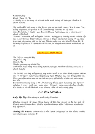 Gan lợn 0,3 kg
Chuối ( 3 quả ) 0,1 kg
1 củ riềng to, sả, lạc rang xát vỏ, nước mắm, muối, đường, tỏi, bột ngọt, chanh và lá
chanh thái chỉ.

Thịt thỏ lau khô, thái mỏng to bản. Ba chỉ, gan rửa sạch thái con trì ( 4cm X 1cm x 1cm ).
Riềng, sả giã nhỏ, tỏi giã nát, ớt xắt khoanh mỏng, chanh bổ đôi lấy nước.
Trộn đều thịt Thỏ + ba chỉ + gan đem ướp khoảng 1 giờ với các gia vị trên trừ nước
chanh và lá chanh.
Trải thịt Thỏ ra mâm, mỗi miếng thịt Thỏ cho 1 miếng gan + 1 miếng ba chỉ, cuộn lại xếp
vào vỉ hoặc kẹp vào đũa tre chẻ đôi, cho vào lò để gần nguồn nhiệt nướng 10 - 15 phút,
trong quá trình nướng phải trở hai mặt. Khi sản phẩm chín vàng đều thì cho ra đĩa rắc
lạc rang đã giã sơ và lá chanh thái chỉ lên trên, ăn nóng chấm với nước mắm chanh tỏi
ớt.


                             THỎ NƯỚNG TRỘN THÍNH

Thỏ ( đã lọc xương ) 0,8 kg
Mỡ phần 0,3 kg
Vừng 0,1 kg
Thính ( gạo rang say mịn ) 0,1 kg
Nước mắm, rượu trắng, nước tương, hạt tiêu, bột ngọt, rau thơm các loại, hành, tỏi, lá
chanh thái chỉ.

Thỏ lau khô, thái từng miếng to dầy, ướp mắm + muối + hạt tiêu + hành tỏi ( bóc vỏ băm
nhỏ ) + bột ngọt + một ít rượu trắng khoảng 1 giờ. Mỡ phần luộc chín để nguội thái chỉ.
Vừng rang chín xát vỏ, rau rửa sạch để ráo, gừng giã nát cho và nửa chén nước tương
hòa đều.
Cho thỏ lên vỉ nướng trong lò 15 - 20' chín vàng đều để nguội thái mỏng. Cho thịt thỏ +
mỡ phần + vừng + thính gạo + nước mắm + bột ngọt + nước chanh vào thau trộn đều.
Khi ăn cho ra đĩa rắc lá chanh + hạt tiêu xay, chấm với nước tương gừng.

                               CÁC MÓN ĐƠN GIẢN

Luộc đậu bắp: đảm bảo ngon, xanh không bị ra nhớt

Đậu bắp rửa sạch, cắt vừa ăn (thông thường cắt đôi). Xếp vào một cái đĩa thủy tinh, rắc
lên trên một ít bột nêm knor, bỏ thêm một chút xíu nước. Bấm 2 phút được một dĩa đậu
bắp ngon tuyệt.

Nướng khô mực: bỏ khô mực vào lò bấm 1 phút, không được lâu hơn, nếu ko con khô
mực sẽ giòn rụm, không ăn đc




                              http://www.ebook.edu.vn
 