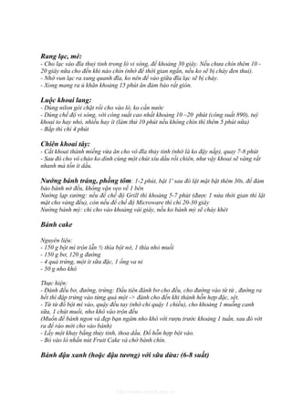 Rang lạc, mè:
- Cho lạc vào đĩa thuỷ tinh trong lò vi sóng, để khoảng 30 giây. Nếu chưa chín thêm 10 -
20 giây nữa cho đến khi nào chín (nhớ để thời gian ngắn, nếu ko sẽ bị cháy đen thui).
- Nhớ vun lạc ra xung quanh đĩa, ko nên để vào giữa đĩa lạc sẽ bị cháy.
- Xong mang ra ủ khăn khoảng 15 phút ăn đảm bảo rất giòn.

Luộc khoai lang:
- Dùng nilon gói chặt rồi cho vào lò, ko cần nước
- Dùng chế độ vi sóng, với công suất cao nhất khoảng 10 –20 phút (công suất 890), tuỳ
khoai to hay nhỏ, nhiều hay ít (làm thử 10 phút nếu không chín thì thêm 5 phút nữa)
- Bắp thì chỉ 4 phút

Chiên khoai tây:
- Cắt khoai thành miếng vừa ăn cho vô đĩa thủy tinh (nhớ là ko đậy nắp), quay 7-8 phút
- Sau đó cho vô chảo ko dính cùng một chút xíu dầu rồi chiên, như vậy khoai sẽ vàng rất
nhanh mà tốn ít dầu.

Nướng bánh tráng, phồng tôm: 1-2 phút, bật 1' sau đó lật mặt bật thêm 30s, để đảm
bảo bánh nở đều, không vặn vẹo về 1 bên
Nướng lạp xưởng: nếu để chế độ Grill thì khoảng 5-7 phút (được 1 nửa thời gian thì lật
mặt cho vàng đều), còn nếu để chế độ Microware thì chỉ 20-30 giây
Nướng bánh mỳ: chỉ cho vào khoảng vài giây, nếu ko bánh mỳ sẽ cháy khét

Bánh cake

Nguyên liệu:
- 150 g bột mì trộn lẫn ½ thìa bột nở, 1 thìa nhỏ muối
- 150 g bơ, 120 g đường
- 4 quả trứng, một ít sữa đặc, 1 ống va ni
- 50 g nho khô

Thực hiện:
- Đánh đều bơ, đường, trứng: Đầu tiên đánh bơ cho đều, cho đường vào từ từ , đường ra
hết thì đập trứng vào từng quả một -> đánh cho đến khi thành hỗn hợp đặc, sệt.
- Từ từ đổ bột mì vào, quậy đều tay (nhớ chỉ quậy 1 chiều), cho khoảng 1 muỗng canh
sữa, 1 chút muối, nho khô vào trộn đều
(Muốn để bánh ngon và đẹp bạn ngâm nho khô với rượu trước khoảng 1 tuần, sau đó vớt
ra để ráo mới cho vào bánh)
- Lấy một khay bằng thủy tinh, thoa dầu. Đổ hỗn hợp bột vào.
- Bỏ vào lò nhấn nút Fruit Cake và chờ bánh chín.

Bánh đậu xanh (hoặc đậu tương) với sữa dừa: (6-8 suất)




                              http://www.ebook.edu.vn
 