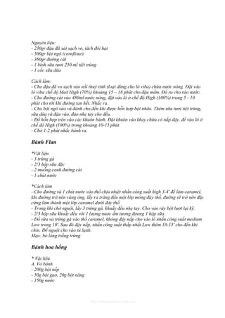 Nguyên liệu:
- 230gr đậu đã xát sạch vỏ, tách đôi hạt
- 500gr bột ngô (cornflour)
- 360gr đường cát
- 1 bình sữa tươi 250 ml tiệt trùng
- 1 cốc sữa dừa

Cách làm:
- Cho đậu đã vo sạch vào nồi thuỷ tinh (loại dùng cho lò viba) chứa nước nóng. Đặt vào
lò viba chế độ Med High (70%) khoảng 15 – 18 phút cho đậu mềm. Đổ ra cho ráo nước.
- Cho đường cát vào 480ml nước nóng, đặt vào lò ở chế độ High (100%) trong 5 - 10
phút cho tới khi đường tan hết. Nhấc ra.
- Cho bột ngô vào và đánh cho đến khi được hỗn hợp bột nhão. Thêm sữa tươi tiệt trùng,
sữa dừa và đậu vào, đảo nhẹ tay cho đều.
- Đổ hỗn hợp trên vào các khuôn bánh. Đặt khuôn vào khay chứa có nắp đậy, để vào lò ở
chế độ High (100%) trong khoảng 10-15 phút.
- Chờ 1-2 phút nhấc bánh ra.

Bánh Flan

*Vật liệu
- 3 trứng gà
- 2/3 hộp sữa đặc
- 2 muỗng canh đường cát
- 1 chút nước

*Cách làm
- Cho đường và 1 chút nước vào thố chịu nhiệt nhấn công suất high 3-4' để làm caramel,
khi đường trở nên vàng óng, lấy ra tráng đều một lớp mỏng đáy thố, đường sẽ trở nên đặc
cứng làm thành một lớp caramel dưới đáy thố.
- Trong khi chờ nguội, lấy 3 trứng gà, khuấy đều nhẹ tay. Cho vào rây bột lượt lại kỹ.
- 2/3 hộp sữa khuấy đều với 1 lượng nuơc ấm tương đương 1 hộp sữa.
- Đổ sữa và trứng gà vào thố caramel, không đậy nắp cho vào lò nhấn công suất medium
Low trong 10'. Sau đó đậy nắp, nhấn công suất thấp nhất Low thêm 10-15' cho đến khi
chín. Để nguội cho vào tủ lạnh.
Mẹo: bỏ lòng trắng trứng

Bánh hoa hồng

* Vật liệu
A. Vỏ bánh
- 200g bột nếp
- 50g bột gạo, 20g bột năng
- 150g nước



                              http://www.ebook.edu.vn
 