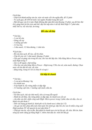 Cách làm:
- Chặt ếch thành miếng vừa ăn, trộn với nước xốt cho ngấm đều, để 15 phút
- Vo sạch gạo, đổ 450 ml nước vào ngâm 30 phút trong thố sạch
- Đặt thố gạo vào lò ở mức High (không đậy nắp thố) nấu khoảng 15 phút, sau đó bày thịt
ếch, gừng thái lát lên trên mặt thố, đậy kín nắp nấu ở chế độ Med High 5-7 phút nữa,
nhấc thố ra, rắc tiêu bột, ăn nóng.

                                     Bồ câu sốt bia
* Vật liệu :
- 1 con bồ câu
- Gừng cắt sợi
- 1 miếng quế nhỏ
- 1/2 lon bia
- 1 thìa muối, 1/2 thìa đường, 1 chút tiêu

*Cách làm :
- Bồ câu làm sạch, để ráo, cắt bỏ chân.
- Ướp bồ câu với 1 chút muối, khoảng 15 phút
- Cho quế và gừng vào trong bồ câu, cho vào thố đậy kín. Nấu bằng Micro Power công
suất High trong 5'
- Lấy ra để nguội, chặt miếng.
- Cho bia vào nấu bằng Micro Power - High trong 1'30s cho sôi, nêm muối, đường. Chan
nuơc sốt lên đĩa bồ câu, rắc tiêu.
- dùng nóng, trang trí với cà chua bi và ngò (

                                    Gà hấp lá chanh

* Vật liệu :
- 1 con gà ta khoảng 1 kg
- Lá chanh non
- 4 tép hành lá, lấy riêng phần củ đập dập
- 1/2 muỗng cafe tiêu. 1 muỗng cafe muối, dầu ăn.

Cách làm :
- Gà làm sạch, chà sát chút muối, tiêu cả trong lẫn ngoài
- Hành lá cắt khúc, lấy riêng phần củ đập dập, lá chanh non cắt sợi
- cho dầu vào thố, nhấn công suất HIgh- Micro power trong 3 phút, đun sôi dầu, cho củ
hành vào phi thơm 1'
- Dồn vào bụng gà hành lá, hành phi và lá chanh non ( chừa lại 1/2)
- cho gà vào thố, phun đều một chút nước lên mình gà. đậy kín cho vào lò nhấn công suất
High medium 20'. để nguyên ko mở nắp thêm 5'
- Chặt gà vừa ăn, xếp ra đĩa. Rải phần lá chanh non còn lại lên gà, rắc tiêu. Khi ăn, hâm
nóng lại nước dùng gà bằng High 1', thêm chút dầu ăn. rưới lên thịt gà




                               http://www.ebook.edu.vn
 