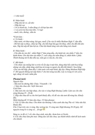 - 1 chút muối

B. Nhân bánh
- 100g tôm lột vỏ, cắt nhỏ
- 100g thịt xay
- 1/4 củ hành tây, 3 nấm đông cô cắt hạt lựu nhỏ
- 1 củ carot tỉa hoa mai nhỏ, 1 ít ngò
- muối, tiêu, đường , dầu ăn

*Cách làm :
A. Vỏ bánh :
- Hào nước với b6ọt năng, bột gạo, muối. Cho vào lò nhấn Medium High 3', đảo đều
- Đổ bột nếp ra khay, chừa lại 50g. cho hỗn hợp bột gạo lên khay, nhồi cho đến khi dẻo
mịn, 50g bột nếp để làm bột áo. Chia bột thành từng viên nhỏ bằng trái chanh

B. Nhân bánh :
- Cho dầu ăn vào thố : nhấn High 2' làm nóng dầu, cho hành tây vào nhấn 2' tiếp cho
hành thơm. Cho thịt tôm vào nhấn 2', cuối cùng cho nầm đông cô, nhấn thêm 1 phút.
Thỉnh thoảng mở lò đảo đều tay, nêm gia vị vừa ăn, cho tiêu.

C. Bắt bánh :
- Cho nhân vào miếng bột vo tròn rồi ấn dẹp ở một bên, dùng nhíp bắt cánh hoa hồng
nhúng vào dầu, nhấp từng cánh hoa từ trong ra ngoài cho đến khi thành 1 hoa hồng
-Cho vào thố hấp, phun đều 1 chút nước trên mặt bánh, đậy kín. Dùng Medium High hấp
5'. Để nguyên không mở nắp thêm 3' cho hơi nóng toả đều. Lấy ra trang trí với carot,
ngò, dùng với nước mắm pha

Phomai tươi:
Nguyên liệu:
- Sữa tươi ko đường Mộc Châu / Vinamilk: 1 lít
- 1 hộp sữa chua sẵn / kefir làm men
Cách làm:
1. Sữa tươi cho vào hộp nhựa, cho vào vi sóng High khoảng 2 phút. Làm sao cho sữa
nóng khoảng 35 - 38 độ.
2. Hộp sữa chua để ra cho bớt lạnh khuấy đều, rồi đổ vào sữa tươi đã nóng kia. Khuấy
đều.
Mình thường để 1/3 làm sữa chua. 2/3 làm phomai.
3. Với 1/3 làm sữa chua: Cho thêm vào khoảng 1 thìa canh sữa ông Thọ và 1 thìa sữa bột,
khuấy đều.
Cho 2 loại trên vào vi sóng. Bọc nylong lại. Vi sóng mức High khoảng 20-30 giây. Để
nguyên trong lò vi sóng và ... đi ngủ .

Sáng ra, ta đã có 1 cốc sữa chua sánh, mịn đặc, thơm hơn cả Nestle.
4. Cốc sữa chua làm pho mai: Dùng dao sắt sữa chua, tạo thành nhiều rãnh để tách nước
cho nhanh.



                              http://www.ebook.edu.vn
 