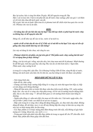 Bọc lại nylon, bật vi sóng lên thêm 20 giây. Rồi để nguyên trong đó 20p.
Đặt 1 cái rá inox lên 1 bát to (tô phải đủ sâu để nước chảy xuống), phủ vào giá 1 cái khăn
xô rồi trút sữa chua đã tách nước vào đó.
Để cả giá, bát vào tủ lạnh. Đến trưa là có phomai tươi để chiều trộn hoa quả cho con ăn
rồi. Phomai cho vào lọ ăn dần.

                                          HỎI:
- Cứ dùng dao sắt vào bát sữa này hả bạn? Sau khi tạo rãnh có phải loại bỏ nước chảy
ra không hay cứ để nguyên như thế

Đúng rồi, cứ để như vậy đổ vào rá lọc, nước sẽ tự tách ra.

- mình cứ đổ cả bát sữa đó vào rổ à? Chắc nó sẽ nát hết ra hả bạn? Lúc này nó sền sệt
giống sữa chua mình làm hay nó vẫn loãng?

Lúc này nó đang là sữa chua, nát cũng ko sao.

- Phômai chính là cái phần còn lại trên giá à? Thế phần nước chảy xuống bát thì ntn?
Có sử dụng làm gì được không?

Đúng, còn lại trên giá: trắng, mịn dẻo dẻo, hơi chua man mát đó là phomai. Mình thường
ko để khô quá, trộn hoa quả hay sữa ông Thọ vào ăn cứ như kem tươi ý. Ngon lắm.
Phần nước chảy xuống bỏ đi.

ủ trong lò vi sóng thôi, tiện lắm. Cứ ủ khoảng 8 tiếng (10h tối làm, sáng 6h dậy tẻ nước,
không cần tách nước nếu làm cho bé nhỏ ăn, sau hai tiếng tẻ nước thì được sản phẩm)

                           MẸO KHI DÙNG LÒ VI BA:
- Tiệt trùng bình sữa
- hâm đồ ăn, thức uống
- Chưng cách thuỷ hoặc nướng (hấp bằng lò vi sóng các món thịt ngon hơn hấp cá, hấp
cá nên dùng cách thông thường)
- Dùng để làm món chín sơ trước khi được nấu theo kiểu truyền thống, VD: sườn nướng
hoặc rán: cho vào lò vi sóng cho chín phía trong, rồi bỏ vào lò nướng truyền thống/chảo
dầu, lửa to cho chín vàng => đỡ mất thời gian so với nướng/chiên hoàn toàn bằng lò
thường.
- Ngâm nấm đông cô, nấm mèo khô cho mau nở (bỏ nấm vào 1 bát nước ngập nấm, cho
vào lò bấm 1 phút ở mức cao nhất là nó nở toe ra ngay)
- Hấp cơm trong lò vi sóng chú ý dùng đồ đựng bằng gốm, sứ, thủy tinh chịu nhiệt. Không
dùng đồ nhựa, đồ sắt thép, inox vì các đồ này không hấp thu sóng và làm tán xạ sóng cho
nên xảy ra hiện tượng thức ăn lâu nóng.
- Các thực phẩm có vỏ hoặc màng phải đâm thủng trước khi nấu, nếu không sẽ gây hiện
tượng nổ ( trứng, khoai tây, xúc xích v.v.v )
- Trong quá trình nấu phải trộn đều thực phẩm từ trong ra ngoài để cho TP chín đều. kích
thước thực phẩm đều nhau giúp chín đều hơn.



                              http://www.ebook.edu.vn
 