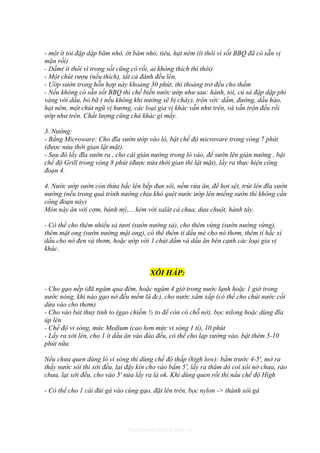 - một ít tỏi đập dập băm nhỏ, ớt băm nhỏ, tiêu, hạt nêm (ít thôi vì sốt BBQ đã có sẵn vị
mặn rồi)
- Dấm( ít thôi vì trong sốt cũng có rồi, ai không thích thì thôi)
- Một chút rượu (nếu thích), tất cả đánh đều lên.
- Ướp sườn trong hỗn hợp này khoảng 30 phút, thi thoảng trở đều cho thấm
- Nếu không có sẵn sốt BBQ thì chế biến nước ướp như sau: hành, tỏi, củ sả đập dập phi
vàng với dầu, bỏ bã ( nếu không khi nướng sẽ bị cháy), trộn với: dấm, đường, dầu hào,
hạt nêm, một chút ngũ vị hương, các loại gia vị khác vẫn như trên, và vẫn trộn đều rồi
ướp như trên. Chất lượng cũng chả khác gì mấy.

3. Nướng:
- Bằng Microware: Cho đĩa sườn ướp vào lò, bật chế độ microvare trong vòng 7 phút
(được nửa thời gian lật mặt).
- Sau đó lấy đĩa sườn ra , cho cái giàn nướng trong lò vào, để sườn lên giàn nướng , bật
chế độ Grill trong vòng 8 phút (được nửa thời gian thì lật mặt), lấy ra thực hiện công
đoạn 4.

4. Nước ướp sườn còn thừa bắc lên bếp đun sôi, nếm vừa ăn, để hơi sệt, trút lên đĩa sườn
nướng (nếu trong quá trình nướng chịu khó quét nước ướp lên miếng sườn thì không cần
công đoạn này)
Món này ăn với cơm, bánh mỳ,... kèm với salát cà chua, dưa chuột, hành tây.

- Có thể cho thêm nhiều sả tươi (sườn nướng sả), cho thêm vừng (sườn nướng vừng),
thêm mật ong (sườn nướng mật ong), có thể thêm tí dầu mè cho nó thơm, thêm tí hắc xì
dầu cho nó đen và thơm, hoặc ướp với 1 chút dấm và dầu ăn bên cạnh các loại gia vị
khác.


                                       XÔI HẤP:

- Cho gạo nếp (đã ngâm qua đêm, hoặc ngâm 4 giờ trong nước lạnh hoặc 1 giờ trong
nước nóng, khi nào gạo nở đều mềm là đc), cho nước xâm xấp (có thể cho chút nước cốt
dừa vào cho thơm)
- Cho vào bát thuỷ tinh to (gạo chiếm ½ to để còn có chỗ nở), bọc nilong hoặc dùng đĩa
úp lên
- Chế độ vi sóng, mức Medium (cao hơn mức vi sóng 1 tí), 10 phút
- Lấy ra xới lên, cho 1 ít dầu ăn vào đảo đều, có thể cho lạp xưởng vào, bật thêm 5-10
phút nữa

Nếu chưa quen dùng lò vi sóng thì dùng chế độ thấp (high low): bấm trước 4-5', mở ra
thấy nước sôi thì xới đều, lại đậy kín cho vào bấm 5', lấy ra thăm dò coi xôi nở chưa, ráo
chưa, lại xới đều, cho vào 5' nửa lấy ra là ok. Khi dùng quen rồi thì nấu chế độ High

- Có thể cho 1 cái đùi gà vào cùng gạo, đặt lên trên, bọc nylon -> thành xôi gà




                              http://www.ebook.edu.vn
 