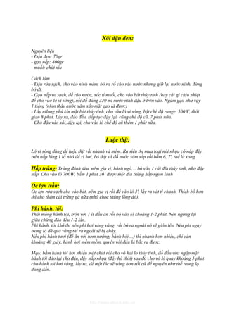 Xôi đậu đen:

Nguyên liệu
- Đậu đen: 70gr
- gạo nếp: 400gr
- muối: chút xíu

Cách làm
- Đậu rửa sạch, cho vào ninh mềm, bỏ ra rổ cho ráo nước nhưng giữ lại nước ninh, đừng
bỏ đi.
- Gạo nếp vo sạch, để ráo nước, xốc tí muối, cho vào bát thủy tinh (hay cái gì chịu nhiệt
để cho vào lò vi sóng), rồi đổ đúng 330 ml nước ninh đậu ở trên vào. Ngâm gạo như vậy
1 tiếng (nhìn thấy nước xâm xấp mặt gạo là được)
- Lấy nilong phủ kín mặt bát thủy tinh, cho vào lò vi sóng, bật chế độ range, 500W, thời
gian 8 phút. Lấy ra, đảo đều, tiếp tục đậy lại, cũng chế độ cũ, 7 phút nữa.
- Cho đậu vào xôi, đậy lại, cho vào lò chế độ cũ thêm 1 phút nữa.


                                       Luộc thịt:
Lò vi sóng dùng để luộc thịt rất nhanh và mềm. Ra siêu thị mua loại nồi nhựa có nắp đậy,
trên nắp lủng 1 lỗ nhỏ để xì hơi, bỏ thịt và đổ nước sâm sấp rồi bấm 6, 7', thế là xong

Hấp trứng: Trứng đánh đều, nêm gia vị, hành ngò,... bỏ vào 1 cái đĩa thủy tinh, nhớ đậy
nắp. Cho vào lò 700W, bấm 1 phút 30’ được một đĩa trứng hấp ngon lành

Óc lợn trần:
Óc lợn rửa sạch cho vào bát, nêm gia vị rồi để vào lò 3', lấy ra vắt tí chanh. Thích bổ hơn
thì cho thêm cái trứng gà nữa (nhớ chọc thủng lòng đỏ).

Phi hành, tỏi:
Thái mỏng hành tỏi, trộn với 1 ít dầu ăn rồi bỏ vào lò khoảng 1-2 phút. Nên ngừng lại
giữa chừng đảo đều 1-2 lần.
Phi hành, tỏi khô thì nên phi hơi vàng vàng, rồi bỏ ra ngoài nó sẽ giòn lên. Nếu phi ngay
trong lò đã quá vàng thì ra ngoài sẽ bị cháy.
Nếu phi hành tươi (để ăn với nem nướng, bánh hỏi ...) thì nhanh hơn nhiều, chỉ cần
khoảng 40 giây, hành hơi mềm mềm, quyện với dầu là bắc ra được.

Mẹo: bằm hành tỏi hơi nhiều một chút rồi cho vô hai lọ thủy tinh, đổ dầu vừa ngập mặt
hành tỏi đảo lại cho đều, đậy nắp nhựa (đậy hờ thôi) sau đó cho vô lò quay khoảng 5 phút
cho hành tỏi hơi vàng, lấy ra, để một lúc sẽ vàng hơn rồi cứ để nguyên như thế trong lọ
dùng dần.




                              http://www.ebook.edu.vn
 