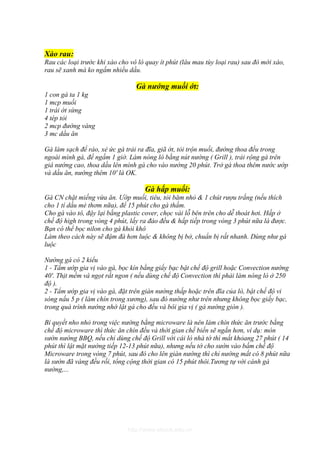 Xào rau:
Rau các loại trước khi xào cho vô lò quay ít phút (lâu mau tùy loại rau) sau đó mới xào,
rau sẽ xanh mà ko ngấm nhiều dầu.

                                 Gà nướng muối ớt:
1 con gà ta 1 kg
1 mcp muối
1 trái ớt sừng
4 tép tỏi
2 mcp đường vàng
3 mc dầu ăn

Gà làm sạch để ráo, xẻ ức gà trải ra đĩa, giã ớt, tỏi trộn muối, đường thoa đều trong
ngoài mình gà, để ngấm 1 giờ. Làm nóng lò bằng nút nướng ( Grill ), trải rộng gà trên
giá nướng cao, thoa dầu lên mình gà cho vào nướng 20 phút. Trở gà thoa thêm nước ướp
và dầu ăn, nướng thêm 10' là OK.

                                    Gà hấp muối:
Gà CN chặt miếng vừa ăn. Ướp muối, tiêu, tỏi băm nhỏ & 1 chút rượu trắng (nếu thích
cho 1 tí dầu mè thơm nữa), để 15 phút cho gà thấm.
Cho gà vào tô, đậy lại bằng plastic cover, chọc vài lỗ bên trên cho dễ thoát hơi. Hấp ở
chế độ high trong vòng 4 phút, lấy ra đảo đều & hấp tiếp trong vòng 3 phút nữa là được.
Bạn có thể bọc nilon cho gà khỏi khô
Làm theo cách này sẽ đậm đà hơn luộc & không bị bở, chuẩn bị rất nhanh. Dùng như gà
luộc

Nướng gà có 2 kiểu
1 - Tẩm ướp gia vị vào gà, bọc kín bằng giấy bạc bật chế độ grill hoặc Convection nướng
40'. Thịt mềm và ngọt rất ngon ( nếu dùng chế độ Convection thì phải làm nóng lò ở 250
độ ).
2 - Tẩm ướp gia vị vào gà, đặt trên giàn nướng thấp hoặc trên đĩa của lò, bật chế độ vi
sóng nấu 5 p ( làm chín trong xương), sau đó nướng như trên nhưng không bọc giấy bạc,
trong quá trình nướng nhớ lật gà cho đều và bôi gia vị ( gà nướng giòn ).

Bí quyết nho nhỏ trong việc nướng bằng microware là nên làm chín thức ăn trước bằng
chế độ microware thì thức ăn chín đều và thời gian chế biến sẽ ngắn hơn, ví dụ: món
sườn nướng BBQ, nếu chỉ dùng chế độ Grill với cái lò nhà tớ thì mất khỏang 27 phút ( 14
phút thì lật mặt nướng tiếp 12-13 phút nữa), nhưng nếu tớ cho sườn vào bấm chế độ
Microware trong vòng 7 phút, sau đó cho lên giàn nướng thì chỉ nướng mất có 8 phút nữa
là sườn đã vàng đều rồi, tổng cộng thời gian có 15 phút thôi.Tương tự với cánh gà
nướng,...




                              http://www.ebook.edu.vn
 