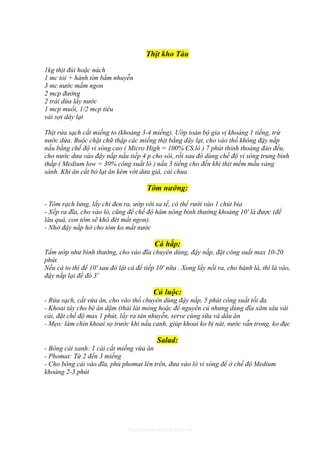 Thịt kho Tàu

1kg thịt đùi hoặc nách
1 mc tỏi + hành tím bằm nhuyễn
3 mc nước mắm ngon
2 mcp đường
2 trái dừa lấy nước
1 mcp muối, 1/2 mcp tiêu
vài sợi dây lạt

Thịt rửa sạch cắt miếng to (khoảng 3-4 miếng). Ướp toàn bộ gia vị khoảng 1 tiếng, trừ
nước dừa. Buộc chặt chữ thập các miếng thịt bằng dây lạt, cho vào thố không đậy nắp
nấu bằng chế độ vi sóng cao ( Micro High = 100% CS.lò ) 7 phút thỉnh thoảng đảo đều,
cho nước dưa vào đậy nắp nấu tiếp 4 p cho sôi, rồi sau đó dùng chế độ vi sóng trung bình
thấp ( Medium low = 30% công suất lò ) nấu 3 tiếng cho đến khi thịt mềm mầu vàng
sánh. Khi ăn cắt bỏ lạt ăn kèm với dưa giá, cải chua.

                                       Tôm nướng:

- Tôm rạch lưng, lấy chỉ đen ra, ướp với sa tế, có thể rưới vào 1 chút bia
- Xếp ra đĩa, cho vào lò, cũng để chế độ hâm nóng bình thường khoảng 10' là được (để
lâu quá, con tôm sẽ khô đét mất ngon).
- Nhớ đậy nắp hở cho tôm ko mất nước

                                          Cá hấp:
Tẩm ướp như bình thường, cho vào đĩa chuyên dùng, đậy nắp, đặt công suất max 10-20
phút.
Nếu cá to thì để 10' sau đó lật cá để tiếp 10' nữa . Xong lấy nồi ra, cho hành lá, thì là vào,
đậy nắp lại để đó 3'

                                         Củ luộc:
- Rửa sạch, cắt vừa ăn, cho vào thố chuyên dùng đậy nắp, 5 phút công suất tối đa
- Khoai tây cho bé ăn dặm (thái lát mỏng hoặc để nguyên củ nhưng dùng dĩa xăm sâu vài
cái, đặt chế độ max 1 phút, lấy ra tán nhuyễn, serve cùng sữa và dầu ăn
- Mẹo: làm chín khoai sọ trước khi nấu canh, giúp khoai ko bị nát, nước vẫn trong, ko đục

                                           Salad:
- Bông cải xanh: 1 cái cắt miếng vừa ăn
- Phomat: Từ 2 đến 3 miếng
- Cho bông cải vào đĩa, phủ phomat lên trên, đưa vào lò vi sóng để ở chế độ Medium
khoảng 2-3 phút




                               http://www.ebook.edu.vn
 