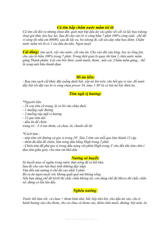 Cà tím hấp chấm nước mắm tỏi ớt
Cà tím cắt đôi ra nhưng chưa đứt. quét một lớp dầu ăn vào giữa vết cắt và lấy bao nilong
(loại gói thức ăn) bọc lại. Sau đó cho vào lò vi sóng bấm 7 phút 100% công suất, chế độ
vi sóng (lò nhà em 800W), sau đó lấy ra, bỏ nilong đi, cắt xéo dày như bao diêm. Chấm
nước mắm tỏi ớt có 1 xíu dầu ăn nữa. Ngon tuyệt

Cải đắng: rửa sạch, vẩy ráo nước, cắt vừa ăn. Cho vào dĩa sâu lòng, bọc ny lông lên,
cho vào lò bấm 100% trong 7 phút. Trong thời gian lò quay thì làm 1 chén nước mắm
gừng Thành phẩm: Cải còn bốc khói, xanh mướt, thơm.. mùi cải. Chấm mắm gừng... thế
là xong một bữa thanh đạm


                                       Mì ăn liền:
- Rau rửa sạch cắt khúc đặt xuống dưới bát, xếp mì lên trên, cho hết gia vị vào, đổ nước
đầy bát rồi đặt vào lò vi sóng chọn power 10, time 1:30' là có bát mì bốc khói ăn.

                                  Tôm ngũ vị hương:

*Nguyên liệu
- 24 con tôm cỡ trung, lộ vỏ bỏ râu chừa đuôi
- 1 muỗng cafe đường
- 2 muỗng súp ngũ vị hương
- 12 que tăm dài
- dầu ăn để chiên
trang trí : 3-4 rau thơm, cà chua, ớt, chanh cắt lát

*Cách làm :
- ướp tôm với đường và gia vị trong 10'. Xâu 2 tôm vào mỗi que làm thành 12 cặp
- thêm đủ dầu để chiên, làm nóng dầu bằng High trong 2 phút
- Chiên tôm đã phủ gia vị trong dầu nóng với phím High trong 3' cho đến khi tôm chín (
đảo tôm giữa giờ), cho tôm rút khô dầu

                                    Nướng sò huyết:
Sò huyết mua về ngâm trong nước thật nóng để ra hết bùn.
Sau đó cho vào bát thuỷ tinh (không đậy nắp)
Vặn đến nút nướng ở chế độ cao nhất 5 phút.
Bỏ ra ăn ngon tuyệt vời, không quắt quá mà không sống.
Nếu bạn dùng chế độ Grill thì chắc chắn không nổ, còn dùng chế độ Micro thì chắc chắn
nổ, đừng có lẫn lộn đấy.

                                     Nghêu nướng:

Trước hết làm sốt: cà chua + thơm băm nhỏ, bắc bếp nhỏ lên, cho dầu ăn vào, cho tí
hành hương vào cho thơm, cho cà chua và thơm vào, thêm chút muối, đường, bột nêm, ớt,



                               http://www.ebook.edu.vn
 