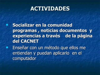 ACTIVIDADES Socializar en la comunidad programas , noticias documentos  y experiencias a través  de la página del CACNET Enseñar con un método que ellos me entiendan y puedan aplicarlo  en el computador 