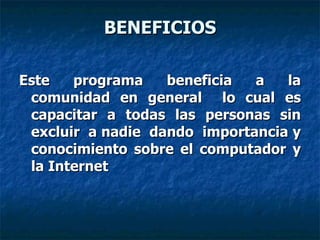 BENEFICIOS Este programa beneficia a la comunidad en general  lo cual es capacitar a todas las personas sin excluir  a nadie  dando  importancia y conocimiento sobre el computador y la Internet 