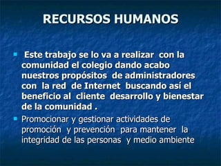 RECURSOS HUMANOS Este trabajo se lo va a realizar  con la comunidad el colegio dando acabo  nuestros propósitos  de administradores  con  la red  de Internet  buscando así el beneficio al  cliente  desarrollo y bienestar de la comunidad . Promocionar y gestionar actividades de promoción  y prevención  para mantener  la integridad de las personas  y medio ambiente  
