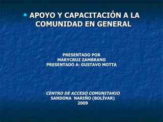 APOYO Y CAPACITACIÓN A LA COMUNIDAD EN GENERAL   PRESENTADO POR MARYCRUZ ZAMBRANO PRESENTADO A: GUSTAVO MOTTA CENTRO DE ACCESO COMUNITARIO SANDONA  NARIÑO (BOLÍVAR) 2009 