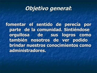 Objetivo general : fomentar el sentido de perecía por parte  de la comunidad. Sintiéndose  orgullosa  de  sus logros como también nosotros de ver podido  brindar nuestros conocimientos como administradores. 