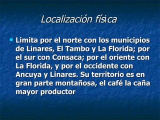Localización fís i ca   Limita por el norte con los municipios de Linares, El Tambo y La Florida; por el sur con Consaca; por el oriente con La Florida, y por el occidente con Ancuya y Linares. Su territorio es en gran parte montañosa, el café la caña mayor productor  