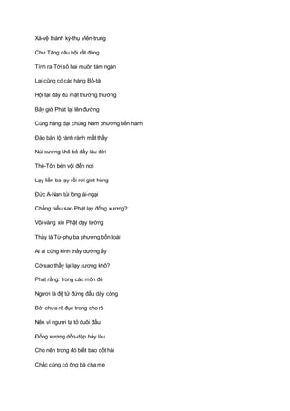 Xá-vệ thành kỳ-thụ Viên-trung
Chư Tăng câu hội rất đông
Tính ra Tới số hai muôn tám ngàn
Lại cũng có các hàng Bồ-tát
Hội tại đây đủ mặt thường thường
Bây giờ Phật lại lên đường
Cùng hàng đại chúng Nam phương tiến hành
Ðáo bán lộ rành rành mắt thấy
Núi xương khô bỏ đấy lâu đời
Thế-Tôn bèn vội đến nơi
Lạy liền ba lạy rồi rơi giọt hồng
Ðức A-Nan tủi lòng ái-ngại
Chẳng hiểu sao Phật lạy đống xương?
Vội-vàng xin Phật dạy tường
Thầy là Từ-phụ ba phương bốn loài
Ai ai cũng kính thầy dường ấy
Cớ sao thầy lại lạy xương khô?
Phật rằng: trong các môn đồ
Ngươi là đệ tử đứng đầu dày công
Bởi chưa rõ đục trong cho rõ
Nên vì ngươi ta tỏ đuôi đầu:
Ðống xương dồn-dập bấy lâu
Cho nên trong đó biết bao cốt hài
Chắc cũng có ông bà cha mẹ
 