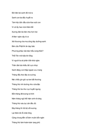 Bởi đàn bà sanh đẻ mà ra
Sanh con ba đấu huyết ra
Tám hộc bốn đấu sữa hòa nuôi con
Vì cớ ấy hao mòn thân-thể
Xương đàn bà đen nhẹ hơn trai
A-Nan nghe vậy bi ai
Xót thương cha mẹ công dày dưỡng-sanh
Bèn cầu Phật thi ân dạy bảo
Phương pháp nào báo hiếu song thân?
Thế-Tôn mới bảo lời rằng:
Vì người ta sẽ phân trần khá nghe
Thân đàn bà nhiều bề cực-nhọc
Sanh đặng con thập ngoạt cưu mang
Tháng đầu thai đậu tợ sương
Mai chiều gìn giữ sợ tan bất thường
Tháng thứ nhì dường như sữa đặc
Tháng thứ ba như cục huyết ngưng
Bốn tháng đã tượng ra hình
Năm tháng ngũ thể hiện sinh rõ-ràng
Tháng thứ sáu lục căn đều đủ
Bảy tháng thì đủ bộ cốt xương
Lại thêm đủ lỗ chân lông
Cộng chung đến số tám muôn bốn ngàn
Tháng thứ tám hoàn-toàn tạng phủ
 