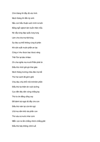 Chín tháng thì đầy đủ vóc hình
Mười tháng thì đến kỳ sinh
Nếu con hiếu thuận xuôi mình ra luôn
Bằng ngỗ nghịch làm buồn thân mẫu
Nó vẫy-vùng đạp quấu lung tung
Làm cho cha mẹ hãi-hùng
Sự đau sự khổ không cùng tỏ phân
Khi sản xuất muôn phần an lạc
Cũng ví như được bạc được vàng
Thế-Tôn lại bảo A-Nan:
Ơn cha nghĩa mẹ mười Phần phải tin
Ðiều thứ nhứt giữ-gìn thai giáo
Mười tháng trường châu đáo mọi bề
Thứ hai sanh đẻ gớm-ghê
Chịu đau chịu khổ mỏi-mê trăm phần
Ðiều thứ ba thâm ân nuôi dưỡng
Cực đến đâu bền vững chẳng lay
Thứ tư ăn đắng uống cay
Ðể dành bùi ngọt đủ đầy cho con
Ðiều thứ năm lại còn khi ngủ
Ướt mẹ nằm khô ráo phần con
Thứ sáu sú nước nhai cơm
Miễn con no ấm chẳng nhờm chẳng ghê
Ðiều thứ bảy không chê ô-uế
 
