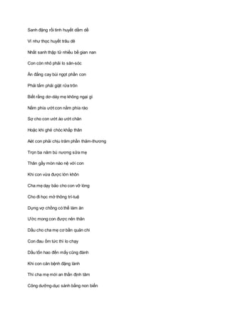 Sanh đặng rồi tinh huyết dầm dề
Ví như thọc huyết trâu dê
Nhất sanh thập tử nhiều bề gian nan
Con còn nhỏ phải lo săn-sóc
Ăn đắng cay bùi ngọt phần con
Phải tắm phải giặt rửa trôn
Biết rằng dơ-dáy mẹ không ngại gì
Nằm phía ướt con nằm phía ráo
Sợ cho con ướt áo ướt chăn
Hoặc khi ghẻ chóc khắp thân
Aét con phải chịu trăm phần thảm-thương
Trọn ba năm bú nương sữa mẹ
Thân gầy mòn nào nệ với con
Khi con vừa được lớn khôn
Cha mẹ dạy bảo cho con vỡ lòng
Cho đi học mở thông trí-tuệ
Dựng vợ chồng có thể làm ăn
Ước mong con được nên thân
Dầu cho cha mẹ cơ bần quản chi
Con đau ốm tức thì lo chạy
Dầu tốn hao đến mấy cũng đành
Khi con căn bệnh đặng lành
Thì cha mẹ mới an thần định tâm
Công dưỡng-dục sánh bằng non biển
 