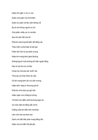 Hoặc trở ngăn vì nợ vì con
Quên cha quên mẹ tình-thâm
Quên xứ quên sở lâu năm không về
Ấy là nói những người có chí
Chớ phần nhiều du hí mà thôi
Sau khi phá hết của rồi
Phải tìm phương kế kiếm đôi đồng xài
Theo trộm cướp hoặc là bài bạc
Phạm tội hình tù rạc phải vương
Hoặc khi mang bịnh giữa đường
Không!người nuôi dưỡng bỏ thân ngoài đồng
Hay tin dữ bà con cô bác
Cùng mẹ cha xao-xác buồn rầu
Thương con than khóc âu sầu
Có khi mang bịnh đui mù vấn-vương
Hoặc bịnh nặng vì thương quá lẽ
Phải bỏ mình làm quỉ giữ hồn
Hoặc nghe con chẳng lo lường
Trà đình tửu điếm phố phường ngao du
Cứ mải miết với đồng bất chính
Chẳng mấy khi thần tỉnh mộ khan
Làm cho cha mẹ than van
Sanh con bất hiếu phải mang tiếng đời
Hoặc cha mẹ đến hồi già yếu
 